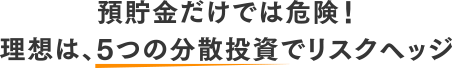 預貯金だけでは危険!理想は、5つの分散投資でリスクヘッジ