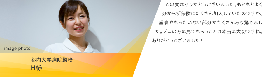 都内大学病院勤務 H様:この度はありがとうございました。もともとよく分からず保険にたくさん加入していたのですか、重複やもったいない部分がたくさんあり驚きました。プロの方に見てもらうことは本当に大切ですね。ありがとうございました!