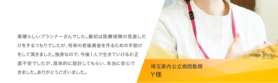 埼玉県内公立病院勤務 Y様:素晴らしいプランナーさんでした。最初は医療保険の見直しだけをするつもりでしたが、将来の老後資金を作るための手助けをして頂きました。独身なので、今後1人で生きていけるか正直不安でしたが、具体的に設計してもらい、本当に安心できました。ありがとうございました。 