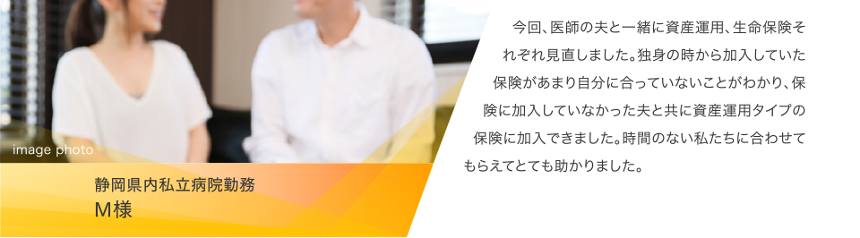 静岡県内私立病院勤務 M様:今回、医師の夫と一緒に資産運用、生命保険それぞれ見直しました。独身の時から加入していた保険があまり自分に合っていないことがわかり、保険に加入していなかった夫と共に資産運用タイプの保険に加入できました。時間のない私たちに合わせてもらえてとても助かりました。